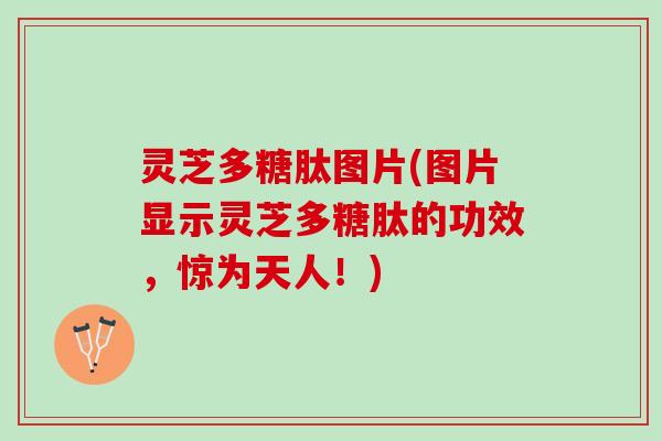 灵芝多糖肽图片(图片显示灵芝多糖肽的功效，惊为天人！)