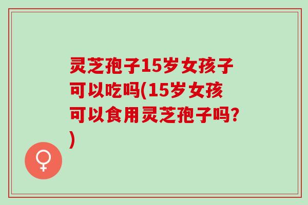 灵芝孢子15岁女孩子可以吃吗(15岁女孩可以食用灵芝孢子吗？)