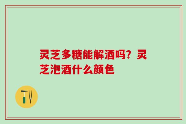 灵芝多糖能解酒吗？灵芝泡酒什么颜色