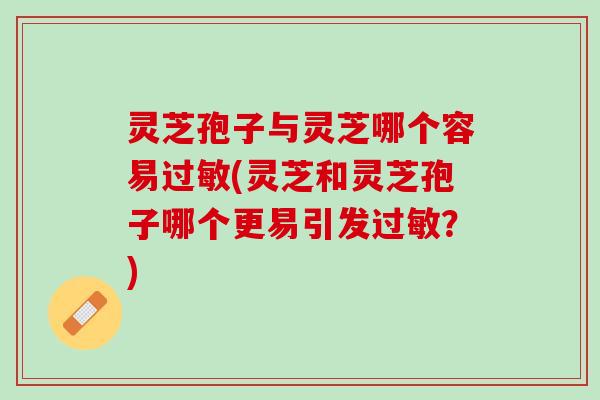 灵芝孢子与灵芝哪个容易过敏(灵芝和灵芝孢子哪个更易引发过敏？)