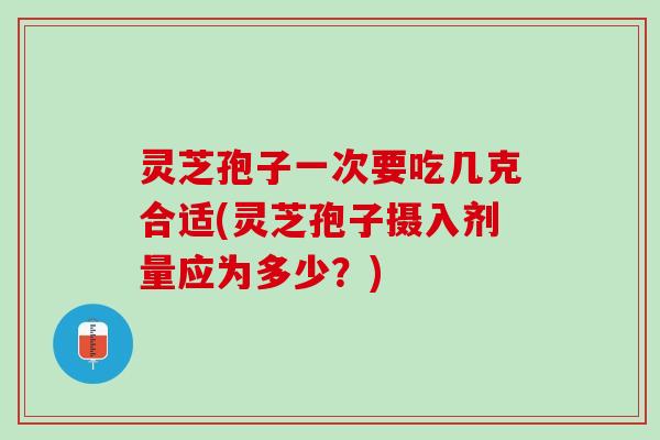 灵芝孢子一次要吃几克合适(灵芝孢子摄入剂量应为多少？)
