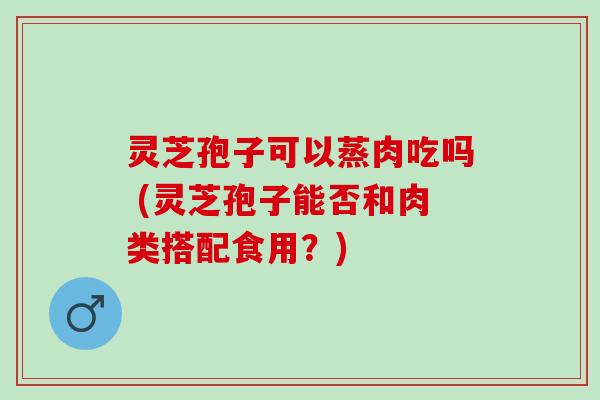 灵芝孢子可以蒸肉吃吗 (灵芝孢子能否和肉类搭配食用？)