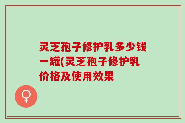 灵芝孢子修护乳多少钱一罐(灵芝孢子修护乳价格及使用效果