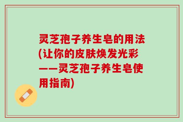 灵芝孢子养生皂的用法(让你的皮肤焕发光彩——灵芝孢子养生皂使用指南)