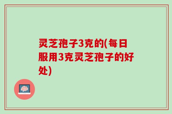 灵芝孢子3克的(每日服用3克灵芝孢子的好处)