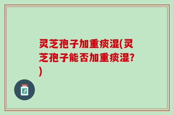 灵芝孢子加重痰湿(灵芝孢子能否加重痰湿？)