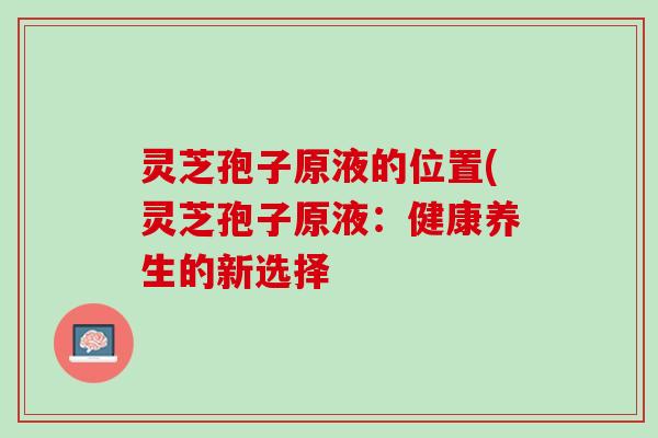 灵芝孢子原液的位置(灵芝孢子原液:健康养生的新选择 灵芝孢子原液的位置(灵芝孢子原液:健康养生的新选择