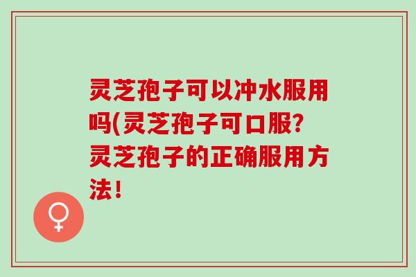 灵芝孢子可以冲水服用吗(灵芝孢子可口服？灵芝孢子的正确服用方法！