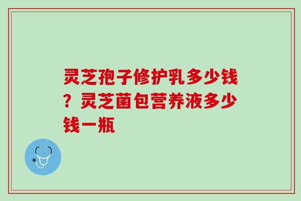 灵芝孢子修护乳多少钱？灵芝菌包营养液多少钱一瓶