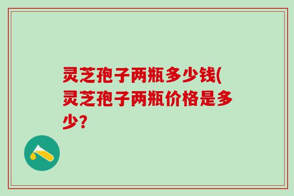 灵芝孢子两瓶多少钱(灵芝孢子两瓶价格是多少? 灵芝孢子两瓶多少钱(灵芝孢子两瓶价格是多少?