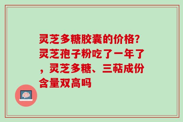 灵芝多糖胶囊的价格？灵芝孢子粉吃了一年了，灵芝多糖、三萜成份含量双高吗