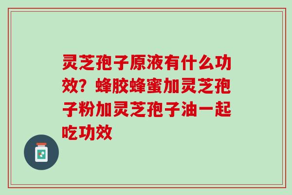 灵芝孢子原液有什么功效？蜂胶蜂蜜加灵芝孢子粉加灵芝孢子油一起吃功效