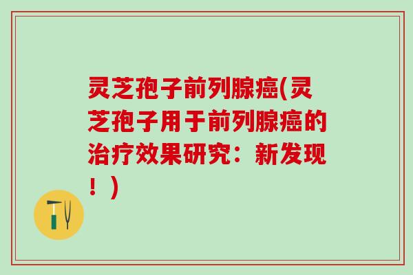 灵芝孢子前列腺癌(灵芝孢子用于前列腺癌的治疗效果研究：新发现！)