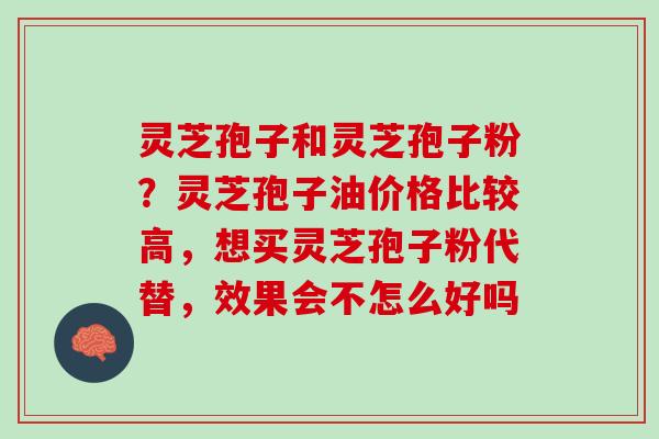 灵芝孢子和灵芝孢子粉？灵芝孢子油价格比较高，想买灵芝孢子粉代替，效果会不怎么好吗