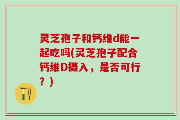 灵芝孢子和钙维d能一起吃吗(灵芝孢子配合钙维D摄入，是否可行？)
