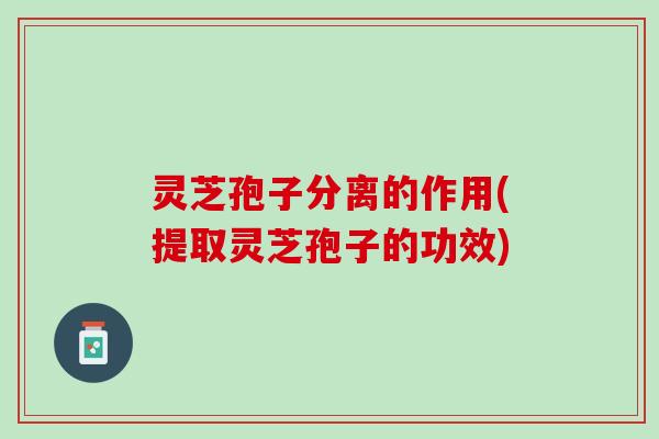 灵芝孢子分离的作用(提取灵芝孢子的功效)