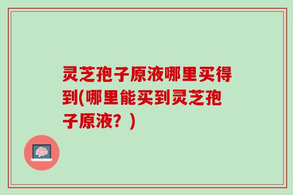 灵芝孢子原液哪里买得到(哪里能买到灵芝孢子原液?) 灵芝孢子原液哪里买得到(哪里能买到灵芝孢子原液?)