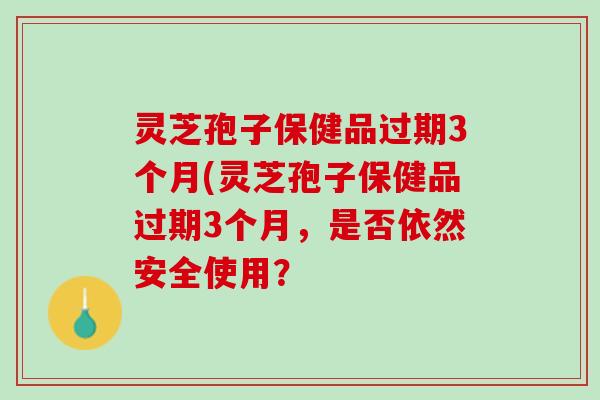 灵芝孢子保健品过期3个月(灵芝孢子保健品过期3个月,是否依然安全使用? 灵芝孢子保健品过期3个月(灵芝孢子保健品过期3个月,是否依然安全使用?