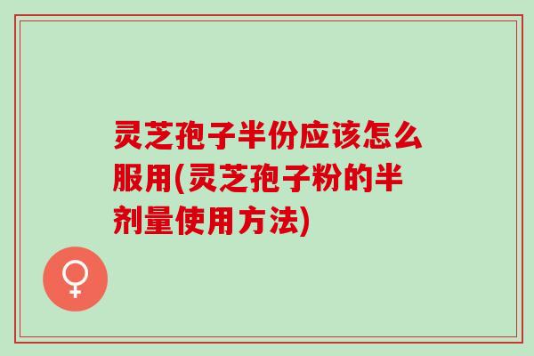 灵芝孢子半份应该怎么服用(灵芝孢子粉的半剂量使用方法)