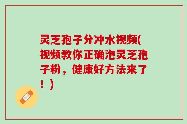 灵芝孢子分冲水视频(视频教你正确泡灵芝孢子粉，健康好方法来了！)