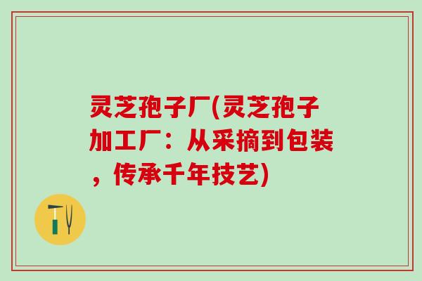 灵芝孢子厂(灵芝孢子加工厂:从采摘到包装,传承千年技艺) 灵芝孢子厂(灵芝孢子加工厂:从采摘到包装,传承千年技艺)
