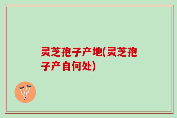 灵芝孢子产地(灵芝孢子产自何处)