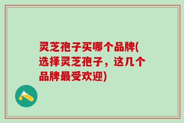 灵芝孢子买哪个品牌(选择灵芝孢子，这几个品牌最受欢迎)