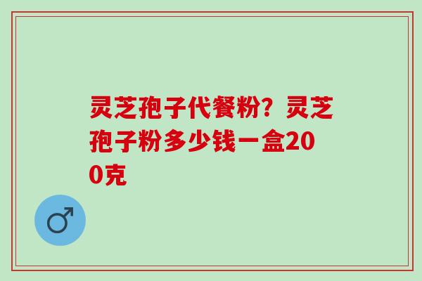 灵芝孢子代餐粉？灵芝孢子粉多少钱一盒200克