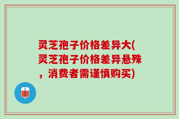 灵芝孢子价格差异大(灵芝孢子价格差异悬殊,消费者需谨慎购买) 灵芝孢子价格差异大(灵芝孢子价格差异悬殊,消费者需谨慎购买)