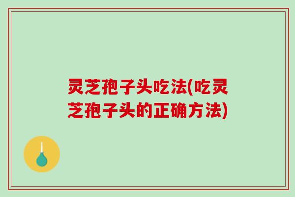 灵芝孢子头吃法(吃灵芝孢子头的正确方法)