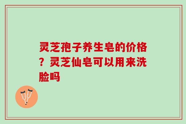 灵芝孢子养生皂的价格？灵芝仙皂可以用来洗脸吗