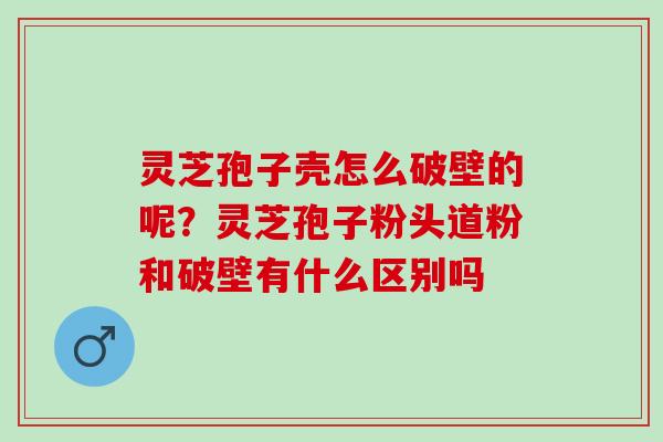 灵芝孢子壳怎么破壁的呢？灵芝孢子粉头道粉和破壁有什么区别吗