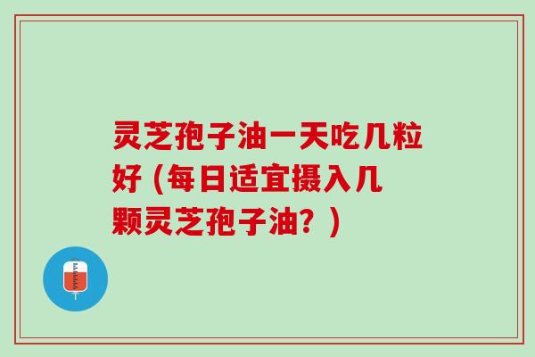 灵芝孢子油一天吃几粒好 (每日适宜摄入几颗灵芝孢子油？)