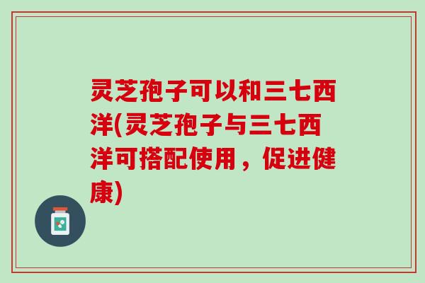 灵芝孢子可以和三七西洋(灵芝孢子与三七西洋可搭配使用,促进健康) 灵芝孢子可以和三七西洋(灵芝孢子与三七西洋可搭配使用,促进健康)