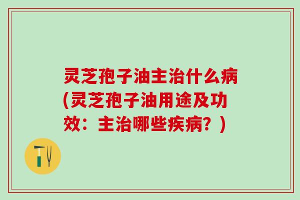 灵芝孢子油主治什么病(灵芝孢子油用途及功效：主治哪些疾病？)