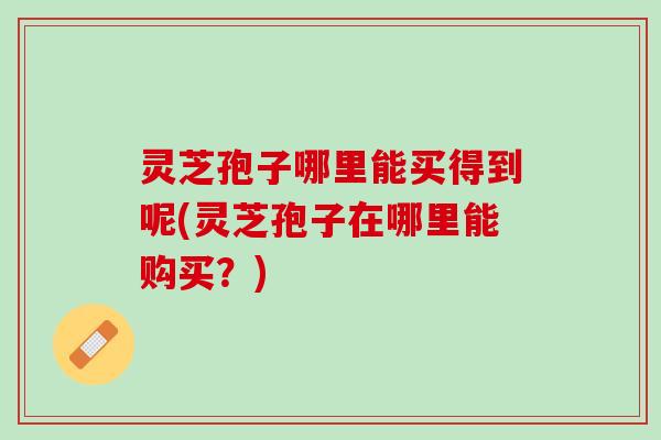 灵芝孢子哪里能买得到呢(灵芝孢子在哪里能购买？)