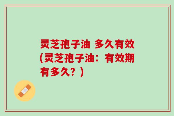 灵芝孢子油 多久有效(灵芝孢子油：有效期有多久？)