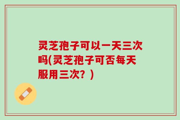 灵芝孢子可以一天三次吗(灵芝孢子可否每天服用三次？)
