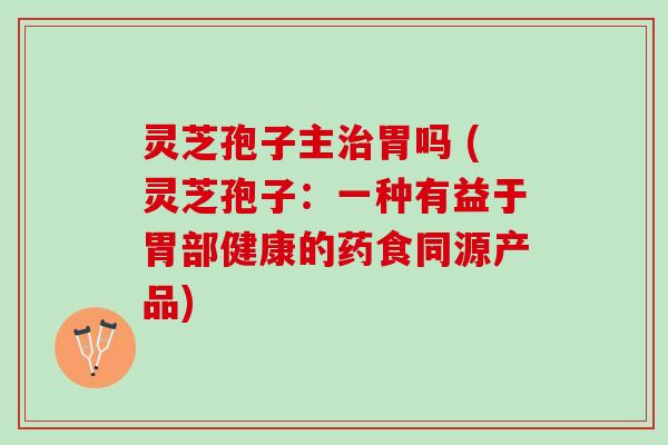 灵芝孢子主治胃吗 (灵芝孢子：一种有益于胃部健康的药食同源产品)