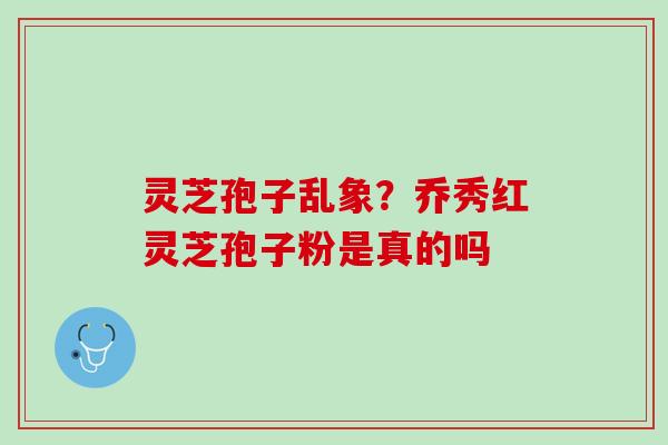 灵芝孢子乱象？乔秀红灵芝孢子粉是真的吗
