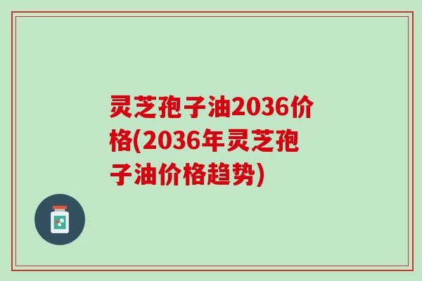 灵芝孢子油2036价格(2036年灵芝孢子油价格趋势) 灵芝孢子油2036价格(2036年灵芝孢子油价格趋势)