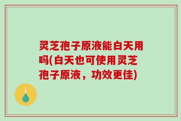 灵芝孢子原液能白天用吗(白天也可使用灵芝孢子原液，功效更佳)