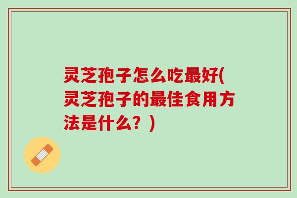 灵芝孢子怎么吃最好(灵芝孢子的最佳食用方法是什么？)