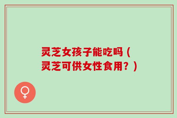 灵芝女孩子能吃吗 (灵芝可供女性食用？)