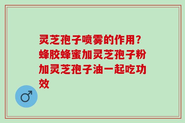灵芝孢子喷雾的作用?蜂胶蜂蜜加灵芝孢子粉加灵芝孢子油一起吃功效 灵芝孢子喷雾的作用?蜂胶蜂蜜加灵芝孢子粉加灵芝孢子油一起吃功效