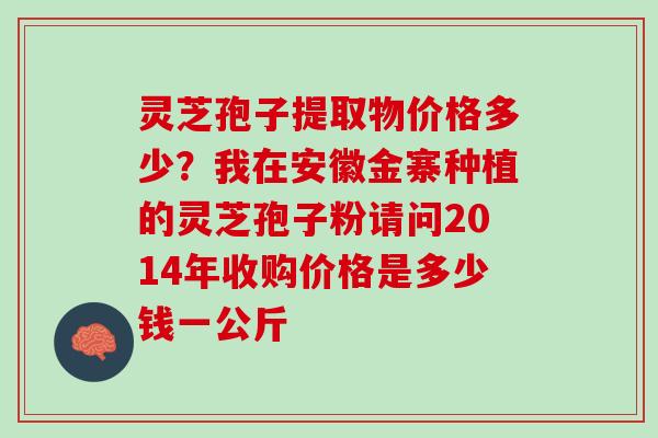 灵芝孢子提取物价格多少？我在安徽金寨种植的灵芝孢子粉请问2014年收购价格是多少钱一公斤