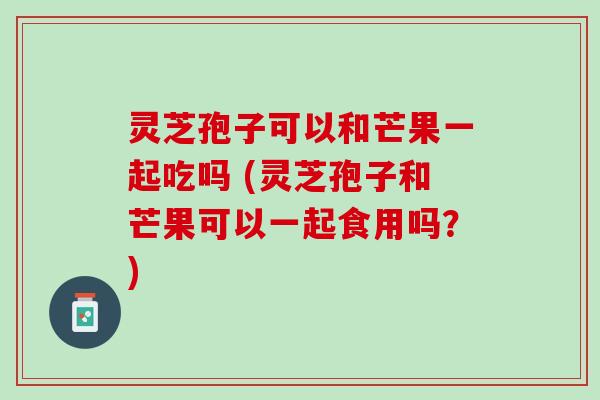 灵芝孢子可以和芒果一起吃吗 (灵芝孢子和芒果可以一起食用吗？)