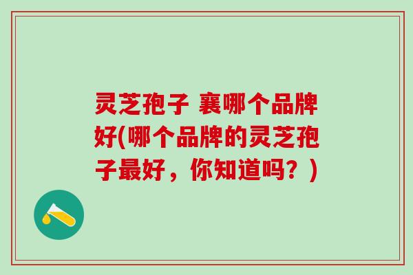 灵芝孢子 襄哪个品牌好(哪个品牌的灵芝孢子好，你知道吗？)