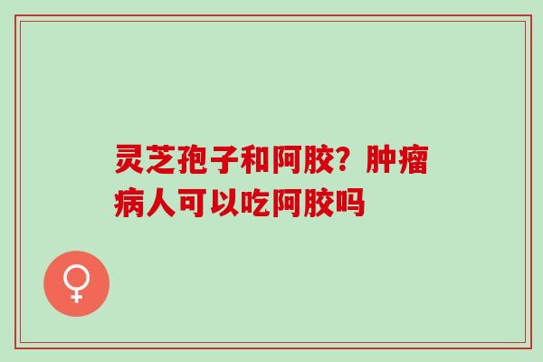 灵芝孢子和阿胶？肿瘤病人可以吃阿胶吗