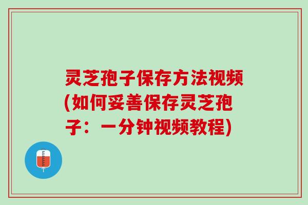 灵芝孢子保存方法视频(如何妥善保存灵芝孢子：一分钟视频教程)